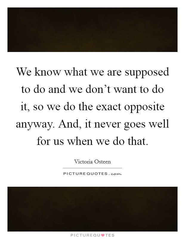 We know what we are supposed to do and we don't want to do it, so we do the exact opposite anyway. And, it never goes well for us when we do that. Picture Quote #1