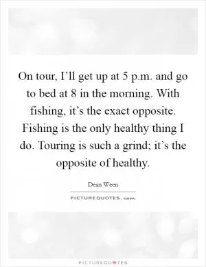 On tour, I’ll get up at 5 p.m. and go to bed at 8 in the morning. With fishing, it’s the exact opposite. Fishing is the only healthy thing I do. Touring is such a grind; it’s the opposite of healthy Picture Quote #1