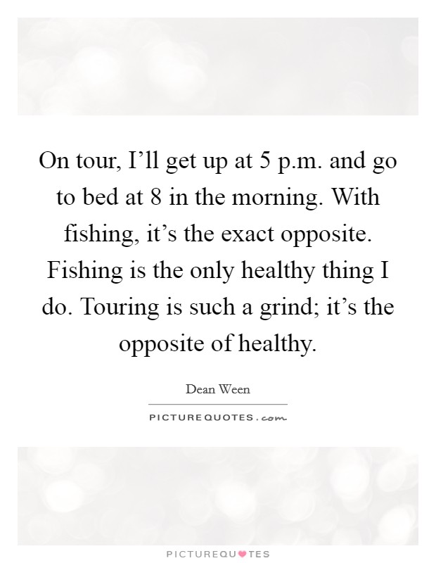 On tour, I'll get up at 5 p.m. and go to bed at 8 in the morning. With fishing, it's the exact opposite. Fishing is the only healthy thing I do. Touring is such a grind; it's the opposite of healthy. Picture Quote #1
