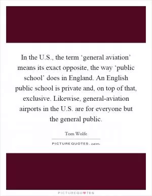 In the U.S., the term ‘general aviation’ means its exact opposite, the way ‘public school’ does in England. An English public school is private and, on top of that, exclusive. Likewise, general-aviation airports in the U.S. are for everyone but the general public Picture Quote #1