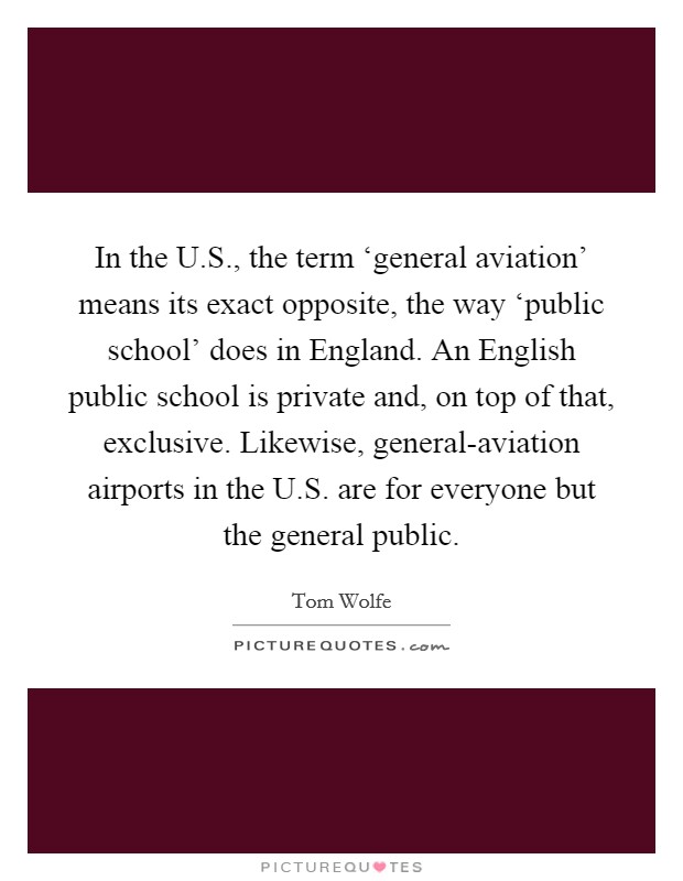 In the U.S., the term ‘general aviation' means its exact opposite, the way ‘public school' does in England. An English public school is private and, on top of that, exclusive. Likewise, general-aviation airports in the U.S. are for everyone but the general public. Picture Quote #1