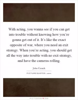 With acting, you wanna see if you can get into trouble without knowing how you’re gonna get out of it. It’s like the exact opposite of war, where you need an exit strategy. When you’re acting, you should get all the way into trouble with no exit strategy, and have the cameras rolling Picture Quote #1