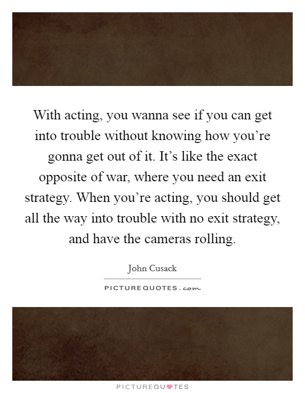 With acting, you wanna see if you can get into trouble without knowing how you're gonna get out of it. It's like the exact opposite of war, where you need an exit strategy. When you're acting, you should get all the way into trouble with no exit strategy, and have the cameras rolling. Picture Quote #1