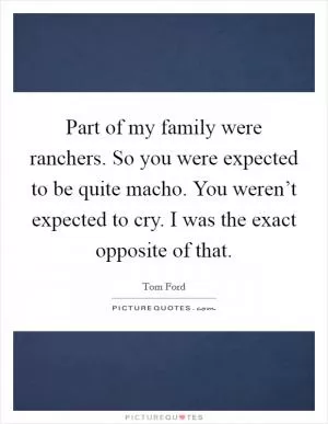 Part of my family were ranchers. So you were expected to be quite macho. You weren’t expected to cry. I was the exact opposite of that Picture Quote #1