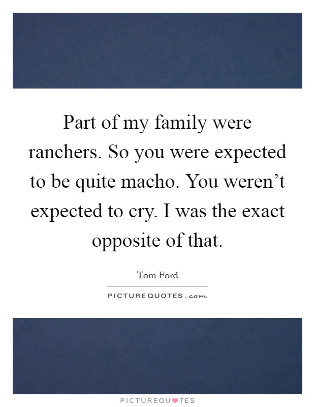 Part of my family were ranchers. So you were expected to be quite macho. You weren't expected to cry. I was the exact opposite of that. Picture Quote #1
