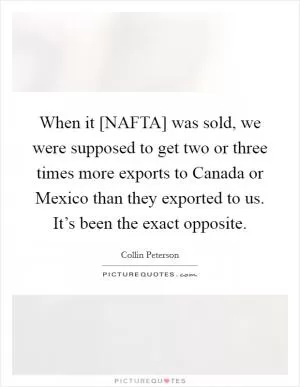 When it [NAFTA] was sold, we were supposed to get two or three times more exports to Canada or Mexico than they exported to us. It’s been the exact opposite Picture Quote #1