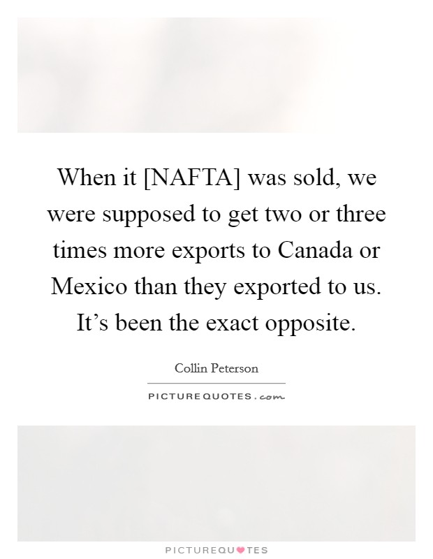 When it [NAFTA] was sold, we were supposed to get two or three times more exports to Canada or Mexico than they exported to us. It's been the exact opposite. Picture Quote #1