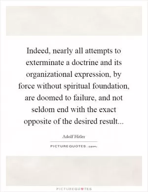 Indeed, nearly all attempts to exterminate a doctrine and its organizational expression, by force without spiritual foundation, are doomed to failure, and not seldom end with the exact opposite of the desired result Picture Quote #1