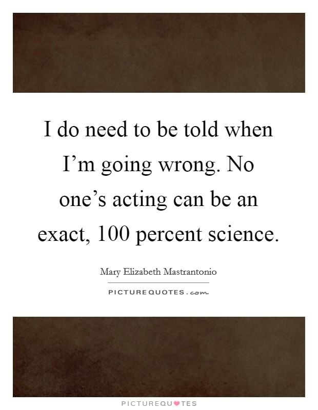 I do need to be told when I'm going wrong. No one's acting can be an exact, 100 percent science. Picture Quote #1