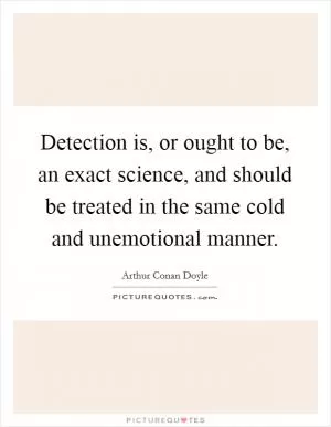 Detection is, or ought to be, an exact science, and should be treated in the same cold and unemotional manner Picture Quote #1