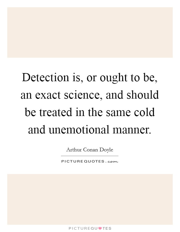 Detection is, or ought to be, an exact science, and should be treated in the same cold and unemotional manner. Picture Quote #1