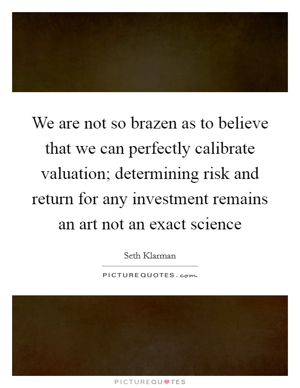 We are not so brazen as to believe that we can perfectly calibrate valuation; determining risk and return for any investment remains an art not an exact science Picture Quote #1