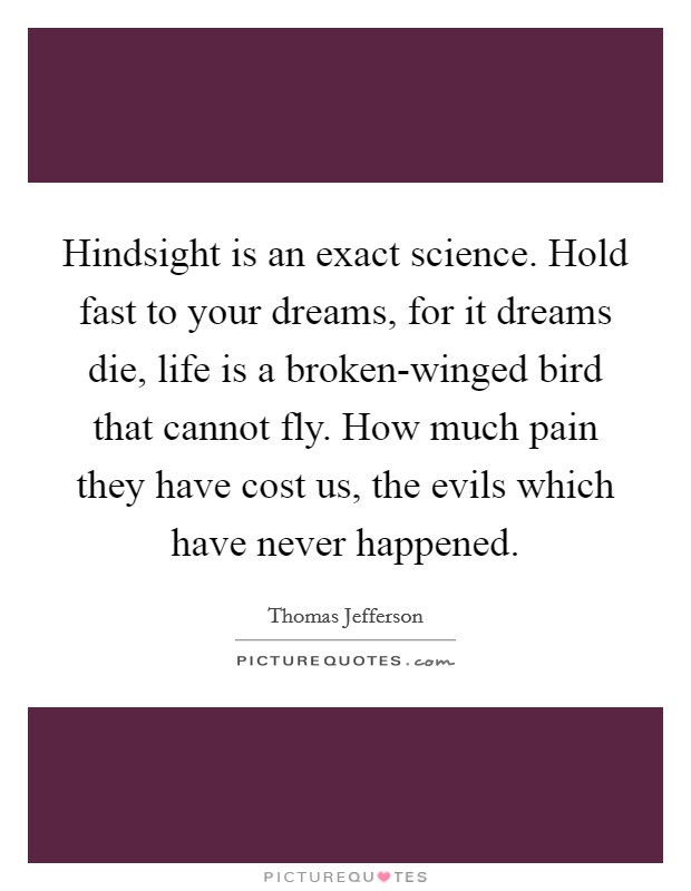 Hindsight is an exact science. Hold fast to your dreams, for it dreams die, life is a broken-winged bird that cannot fly. How much pain they have cost us, the evils which have never happened. Picture Quote #1