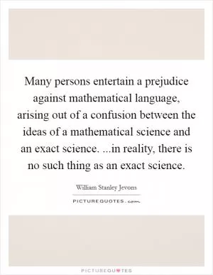 Many persons entertain a prejudice against mathematical language, arising out of a confusion between the ideas of a mathematical science and an exact science. ...in reality, there is no such thing as an exact science Picture Quote #1