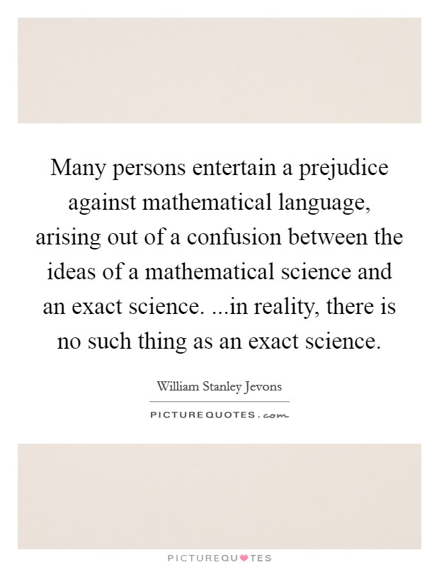Many persons entertain a prejudice against mathematical language, arising out of a confusion between the ideas of a mathematical science and an exact science. ...in reality, there is no such thing as an exact science. Picture Quote #1
