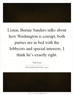 Listen, Bernie Sanders talks about how Washington is corrupt, both parties are in bed with the lobbyists and special interests. I think he’s exactly right Picture Quote #1