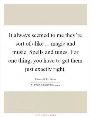It always seemed to me they’re sort of alike ... magic and music. Spells and tunes. For one thing, you have to get them just exactly right Picture Quote #1