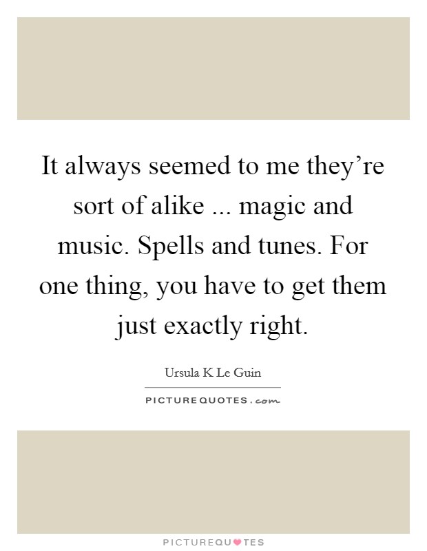 It always seemed to me they're sort of alike ... magic and music. Spells and tunes. For one thing, you have to get them just exactly right. Picture Quote #1