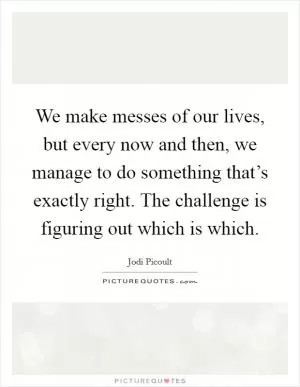 We make messes of our lives, but every now and then, we manage to do something that’s exactly right. The challenge is figuring out which is which Picture Quote #1