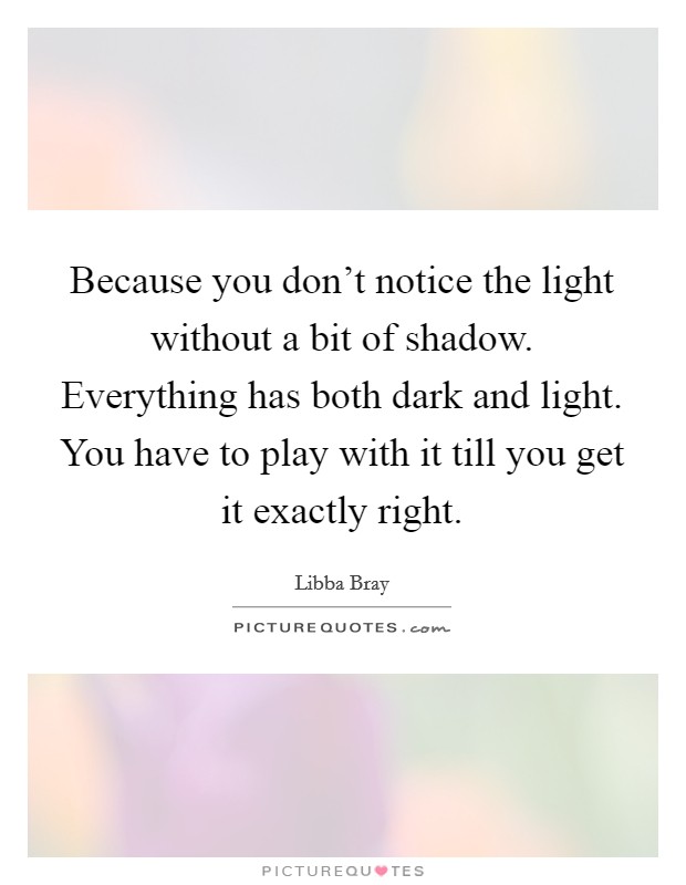 Because you don't notice the light without a bit of shadow. Everything has both dark and light. You have to play with it till you get it exactly right. Picture Quote #1