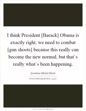 I think President [Barack] Obama is exactly right, we need to combat [gun shoots] because this really can become the new normal, but that`s really what`s been happening Picture Quote #1