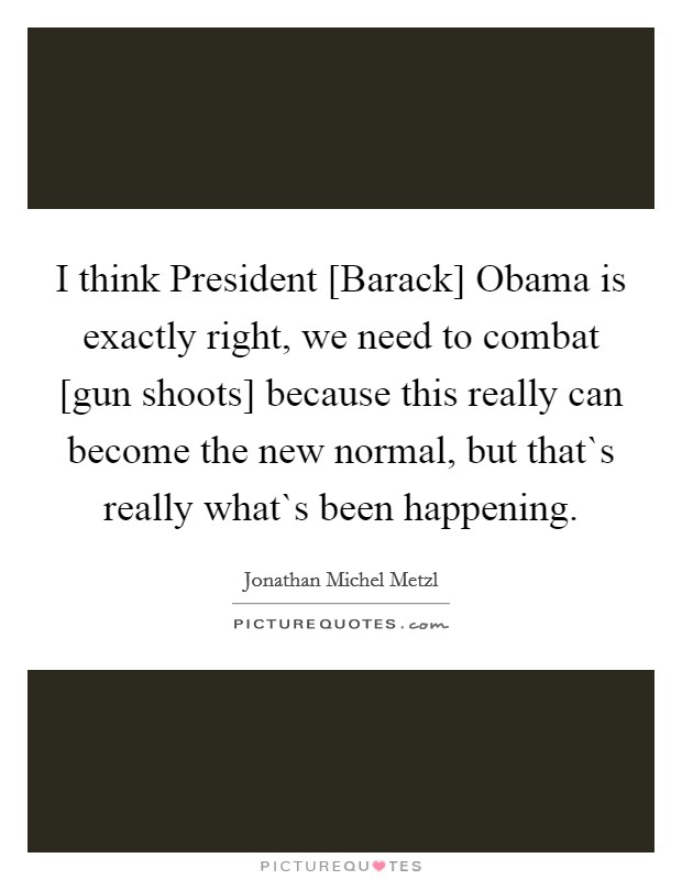 I think President [Barack] Obama is exactly right, we need to combat [gun shoots] because this really can become the new normal, but that`s really what`s been happening. Picture Quote #1