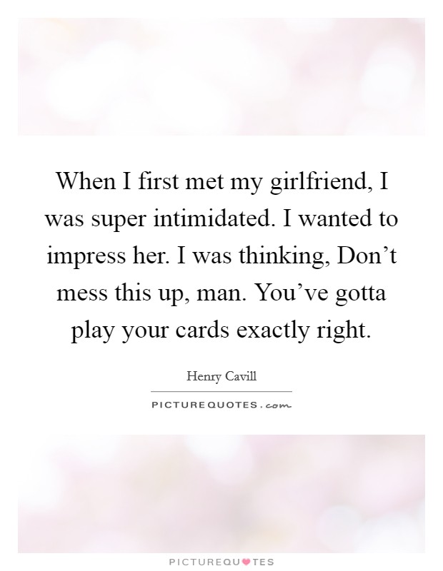 When I first met my girlfriend, I was super intimidated. I wanted to impress her. I was thinking, Don't mess this up, man. You've gotta play your cards exactly right. Picture Quote #1