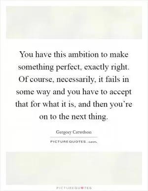 You have this ambition to make something perfect, exactly right. Of course, necessarily, it fails in some way and you have to accept that for what it is, and then you’re on to the next thing Picture Quote #1