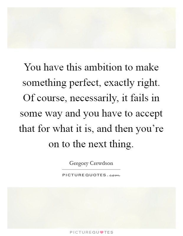 You have this ambition to make something perfect, exactly right. Of course, necessarily, it fails in some way and you have to accept that for what it is, and then you're on to the next thing. Picture Quote #1