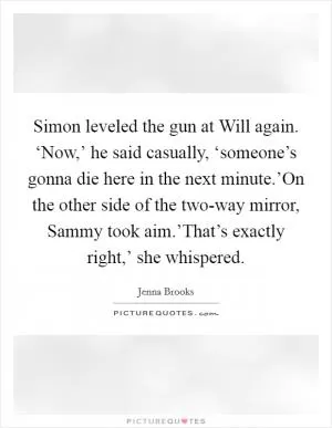 Simon leveled the gun at Will again. ‘Now,’ he said casually, ‘someone’s gonna die here in the next minute.’On the other side of the two-way mirror, Sammy took aim.’That’s exactly right,’ she whispered Picture Quote #1