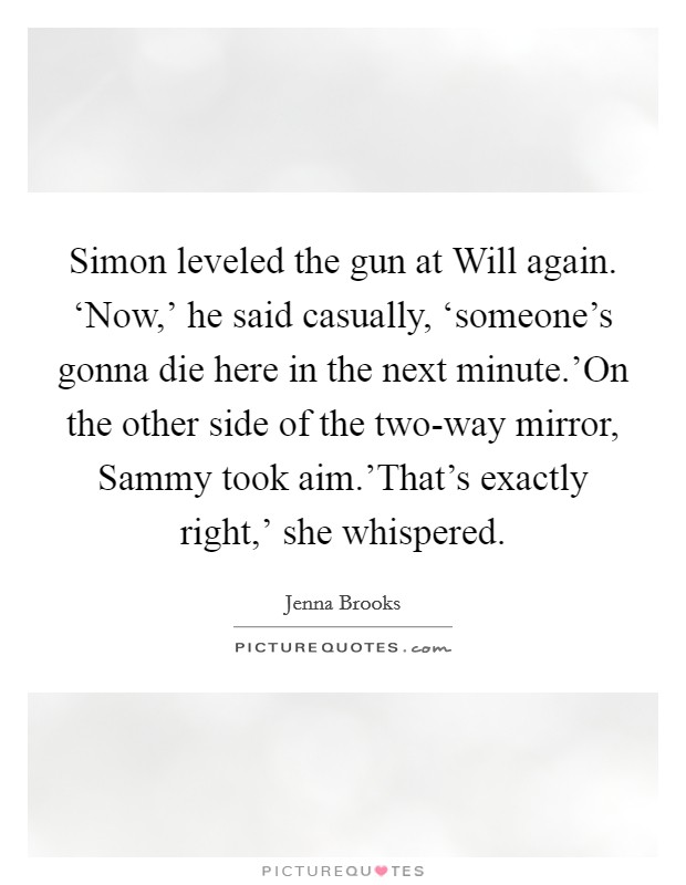 Simon leveled the gun at Will again. ‘Now,' he said casually, ‘someone's gonna die here in the next minute.'On the other side of the two-way mirror, Sammy took aim.'That's exactly right,' she whispered. Picture Quote #1