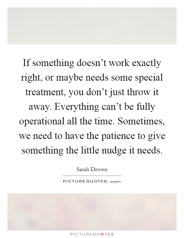 If something doesn't work exactly right, or maybe needs some special treatment, you don't just throw it away. Everything can't be fully operational all the time. Sometimes, we need to have the patience to give something the little nudge it needs. Picture Quote #1