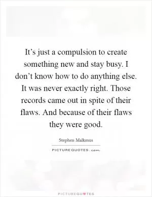 It’s just a compulsion to create something new and stay busy. I don’t know how to do anything else. It was never exactly right. Those records came out in spite of their flaws. And because of their flaws they were good Picture Quote #1
