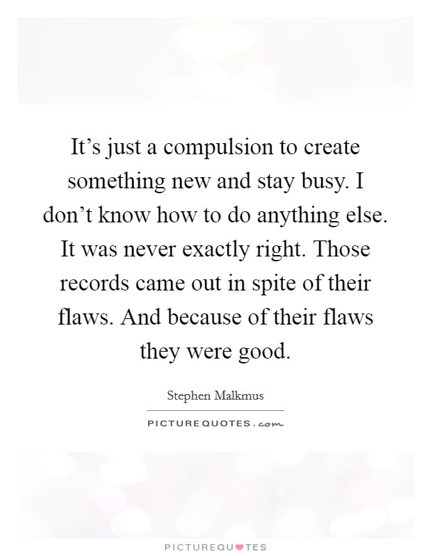 It's just a compulsion to create something new and stay busy. I don't know how to do anything else. It was never exactly right. Those records came out in spite of their flaws. And because of their flaws they were good. Picture Quote #1