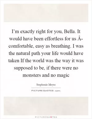 I’m exactly right for you, Bella. It would have been effortless for us Â- comfortable, easy as breathing. I was the natural path your life would have taken If the world was the way it was supposed to be, if there were no monsters and no magic Picture Quote #1