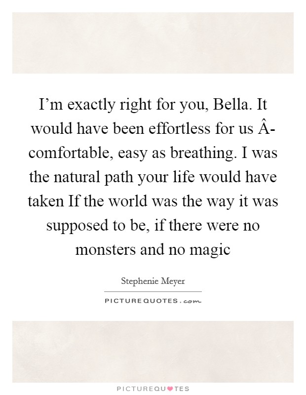 I'm exactly right for you, Bella. It would have been effortless for us Â- comfortable, easy as breathing. I was the natural path your life would have taken If the world was the way it was supposed to be, if there were no monsters and no magic Picture Quote #1