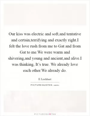 Our kiss was electric and soft,and tentative and certain,terrifying and exactly right.I felt the love rush from me to Gat and from Gat to me.We were warm and shivering,and young and ancient,and alive.I was thinking, It’s true. We already love each other.We already do Picture Quote #1