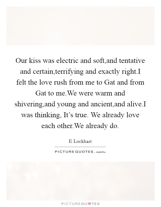 Our kiss was electric and soft,and tentative and certain,terrifying and exactly right.I felt the love rush from me to Gat and from Gat to me.We were warm and shivering,and young and ancient,and alive.I was thinking, It's true. We already love each other.We already do. Picture Quote #1