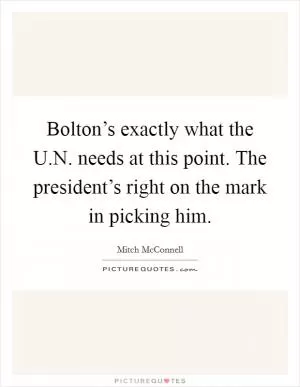 Bolton’s exactly what the U.N. needs at this point. The president’s right on the mark in picking him Picture Quote #1