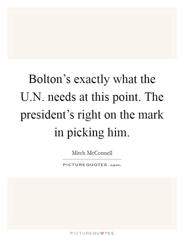 Bolton's exactly what the U.N. needs at this point. The president's right on the mark in picking him. Picture Quote #1
