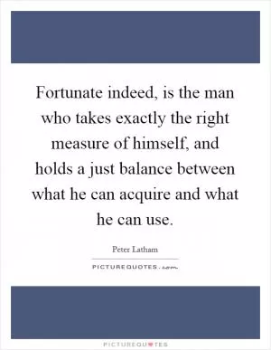 Fortunate indeed, is the man who takes exactly the right measure of himself, and holds a just balance between what he can acquire and what he can use Picture Quote #1