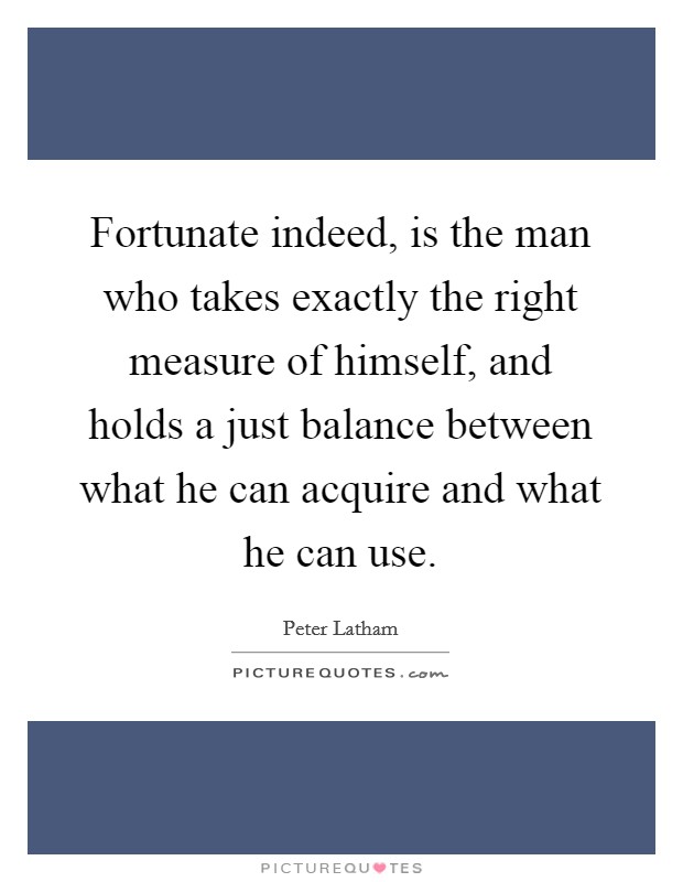 Fortunate indeed, is the man who takes exactly the right measure of himself, and holds a just balance between what he can acquire and what he can use. Picture Quote #1
