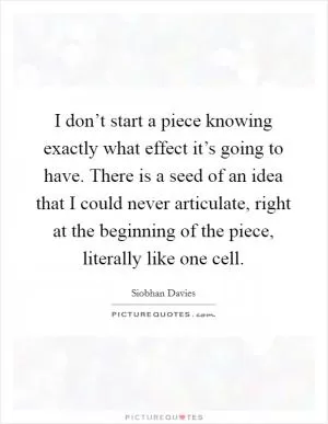I don’t start a piece knowing exactly what effect it’s going to have. There is a seed of an idea that I could never articulate, right at the beginning of the piece, literally like one cell Picture Quote #1