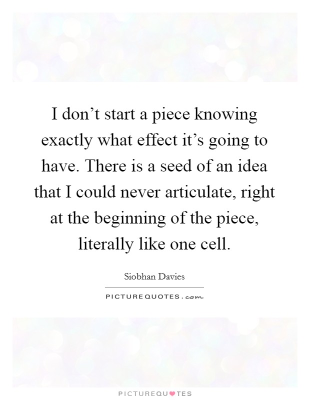 I don't start a piece knowing exactly what effect it's going to have. There is a seed of an idea that I could never articulate, right at the beginning of the piece, literally like one cell. Picture Quote #1