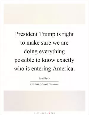 President Trump is right to make sure we are doing everything possible to know exactly who is entering America Picture Quote #1