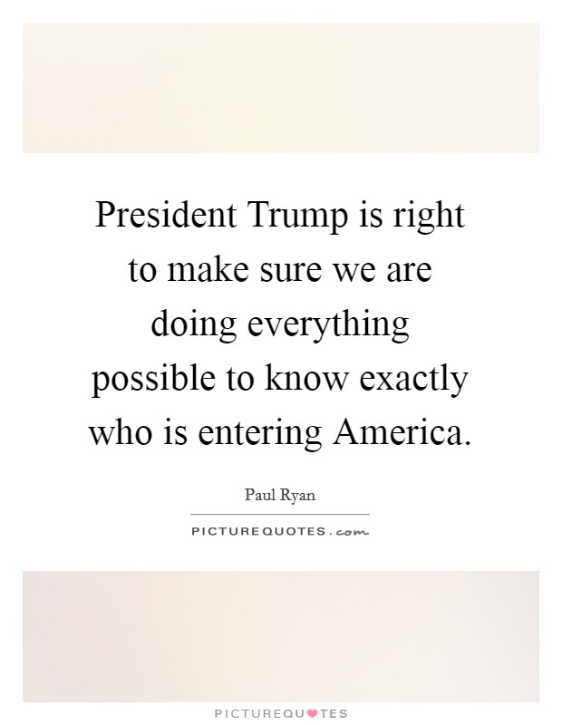 President Trump is right to make sure we are doing everything possible to know exactly who is entering America. Picture Quote #1