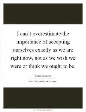 I can’t overestimate the importance of accepting ourselves exactly as we are right now, not as we wish we were or think we ought to be Picture Quote #1