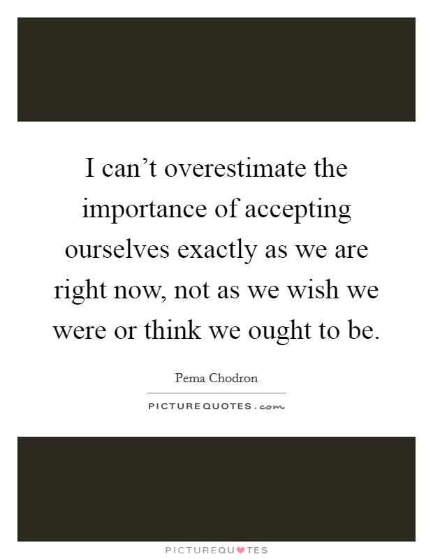 I can't overestimate the importance of accepting ourselves exactly as we are right now, not as we wish we were or think we ought to be. Picture Quote #1