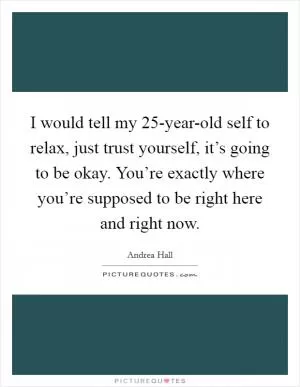 I would tell my 25-year-old self to relax, just trust yourself, it’s going to be okay. You’re exactly where you’re supposed to be right here and right now Picture Quote #1