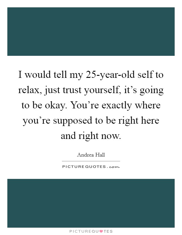 I would tell my 25-year-old self to relax, just trust yourself, it's going to be okay. You're exactly where you're supposed to be right here and right now. Picture Quote #1